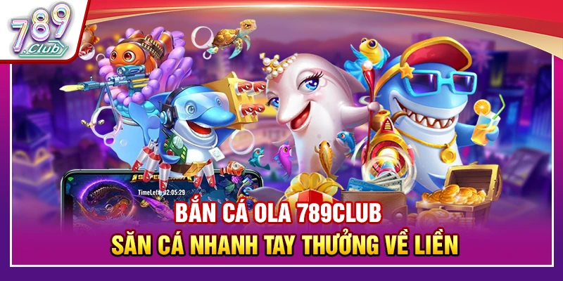 Bắn Cá Ola 789Club – Săn Cá Nhanh Tay Thưởng Về Liền